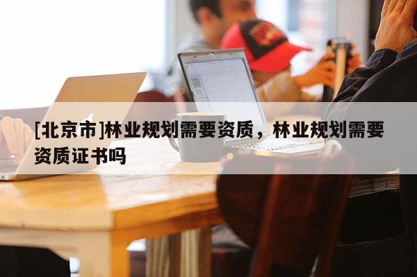 [北京市]林業(yè)規(guī)劃需要資質(zhì)，林業(yè)規(guī)劃需要資質(zhì)證書(shū)嗎
