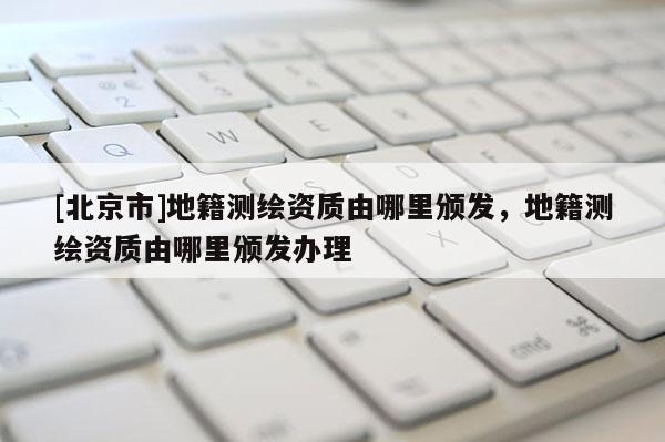 [北京市]地籍測繪資質由哪里頒發，地籍測繪資質由哪里頒發辦理