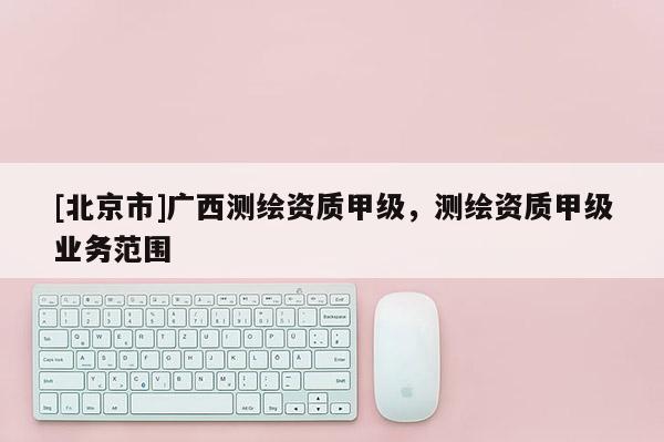 [北京市]廣西測繪資質甲級，測繪資質甲級業務范圍
