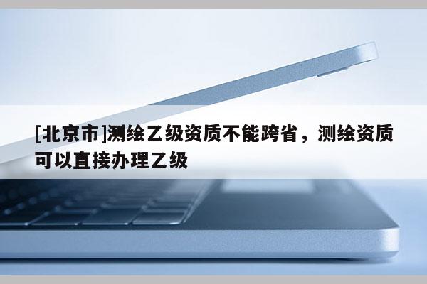 [北京市]測繪乙級資質不能跨省，測繪資質可以直接辦理乙級