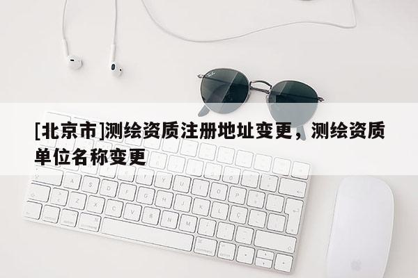 [北京市]測繪資質注冊地址變更，測繪資質單位名稱變更