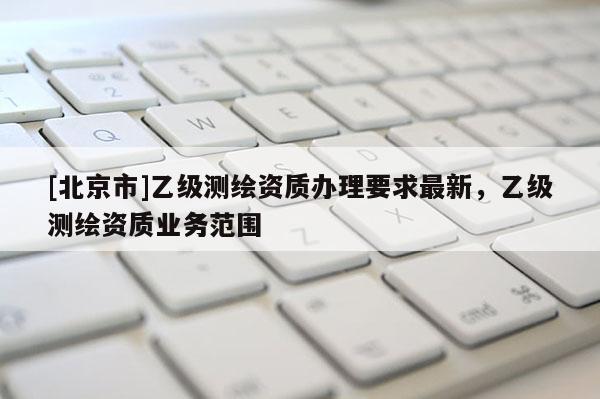 [北京市]乙級(jí)測(cè)繪資質(zhì)辦理要求最新，乙級(jí)測(cè)繪資質(zhì)業(yè)務(wù)范圍