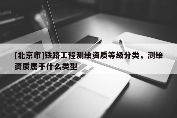 [北京市]鐵路工程測繪資質等級分類，測繪資質屬于什么類型