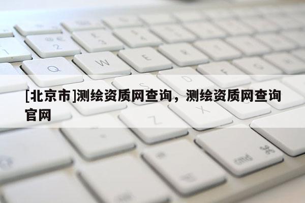 [北京市]測繪資質網查詢，測繪資質網查詢官網
