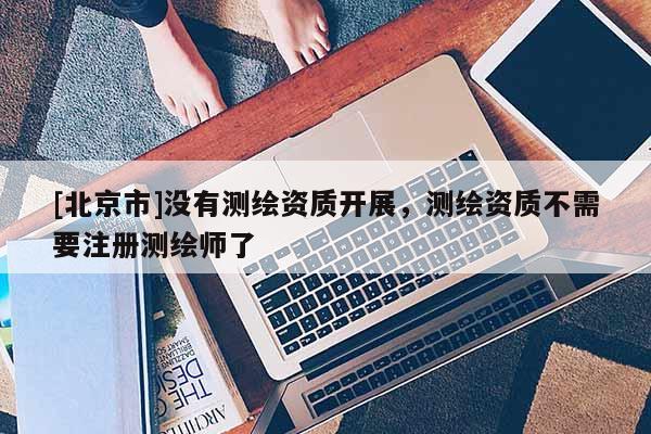 [北京市]沒有測繪資質開展，測繪資質不需要注冊測繪師了
