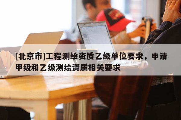 [北京市]工程測繪資質(zhì)乙級單位要求，申請甲級和乙級測繪資質(zhì)相關(guān)要求