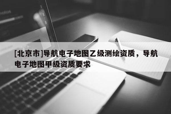 [北京市]導航電子地圖乙級測繪資質，導航電子地圖甲級資質要求