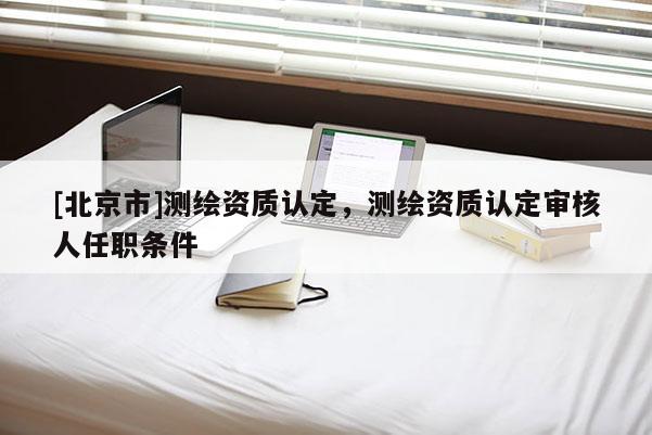 [北京市]測繪資質(zhì)認定，測繪資質(zhì)認定審核人任職條件