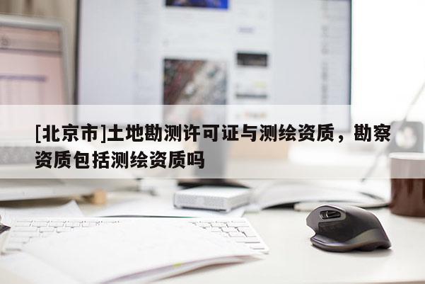 [北京市]土地勘測許可證與測繪資質，勘察資質包括測繪資質嗎
