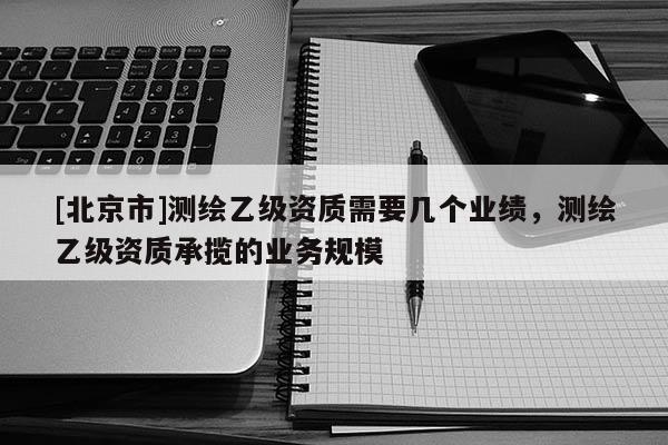 [北京市]測繪乙級資質需要幾個業績，測繪乙級資質承攬的業務規模