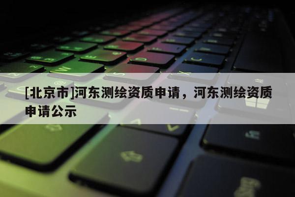[北京市]河?xùn)|測(cè)繪資質(zhì)申請(qǐng)，河?xùn)|測(cè)繪資質(zhì)申請(qǐng)公示