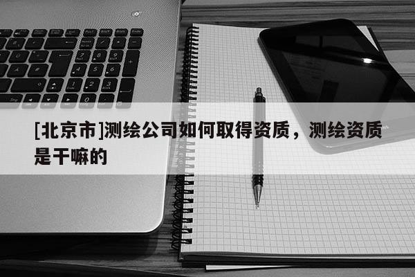[北京市]測繪公司如何取得資質，測繪資質是干嘛的