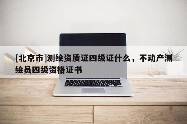 [北京市]測繪資質證四級證什么，不動產測繪員四級資格證書