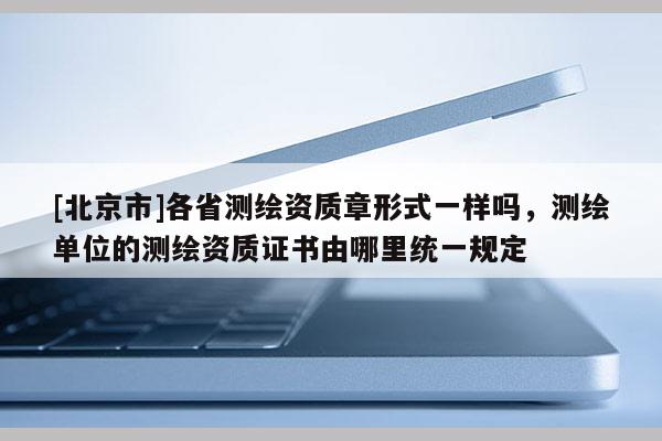 [北京市]各省測(cè)繪資質(zhì)章形式一樣嗎，測(cè)繪單位的測(cè)繪資質(zhì)證書由哪里統(tǒng)一規(guī)定