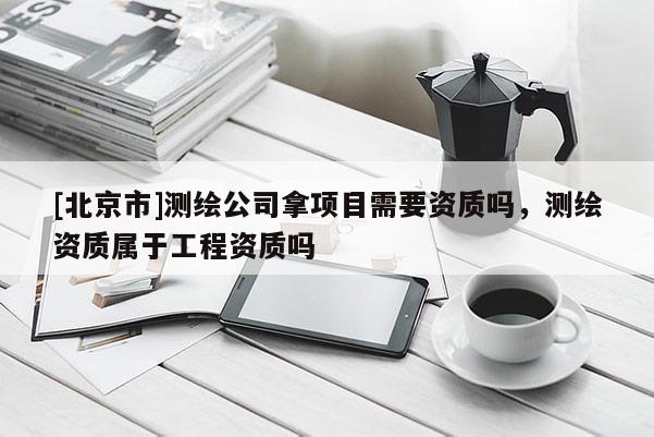 [北京市]測(cè)繪公司拿項(xiàng)目需要資質(zhì)嗎，測(cè)繪資質(zhì)屬于工程資質(zhì)嗎