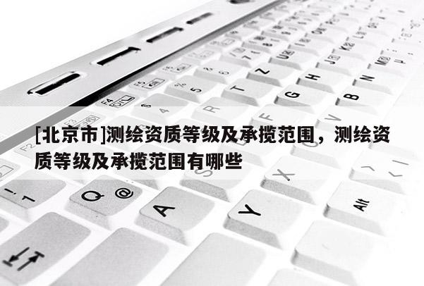 [北京市]測繪資質等級及承攬范圍，測繪資質等級及承攬范圍有哪些