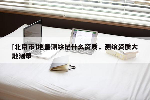 [北京市]地皇測繪是什么資質，測繪資質大地測量