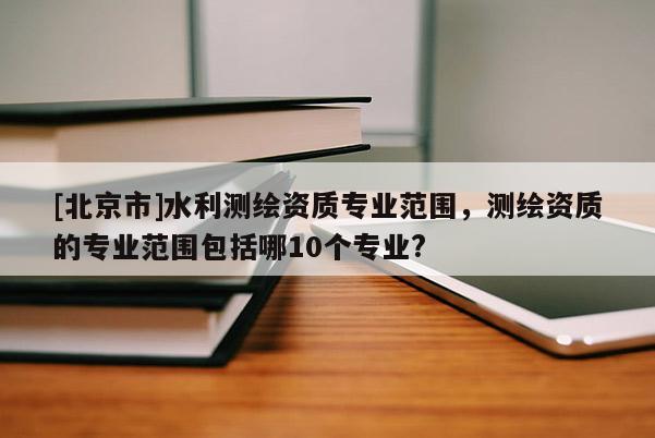 [北京市]水利測(cè)繪資質(zhì)專業(yè)范圍，測(cè)繪資質(zhì)的專業(yè)范圍包括哪10個(gè)專業(yè)?