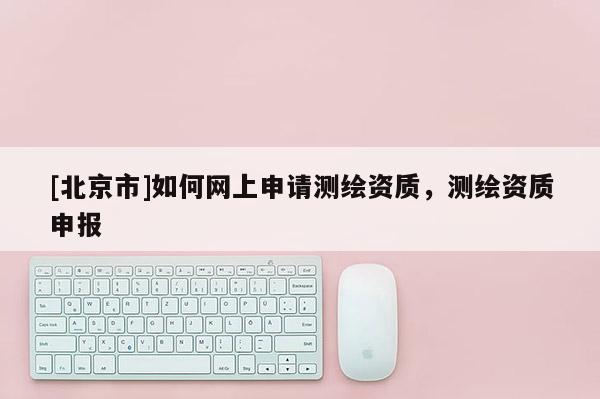 [北京市]如何網上申請測繪資質，測繪資質申報