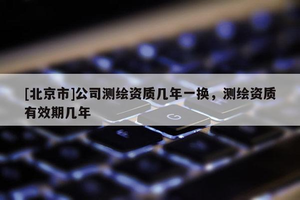 [北京市]公司測繪資質(zhì)幾年一換，測繪資質(zhì)有效期幾年