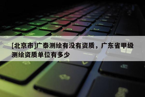 [北京市]廣泰測繪有沒有資質，廣東省甲級測繪資質單位有多少