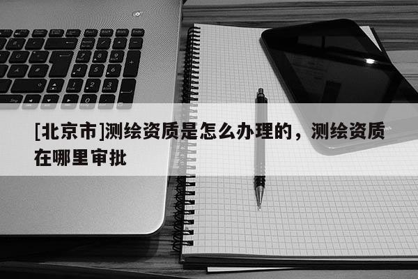 [北京市]測繪資質是怎么辦理的，測繪資質在哪里審批