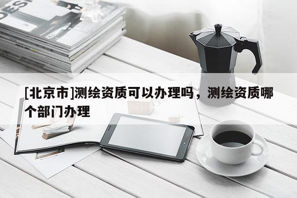 [北京市]測繪資質(zhì)可以辦理嗎，測繪資質(zhì)哪個部門辦理