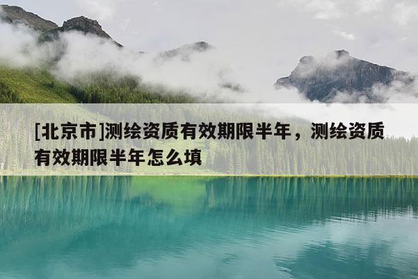 [北京市]測繪資質有效期限半年，測繪資質有效期限半年怎么填