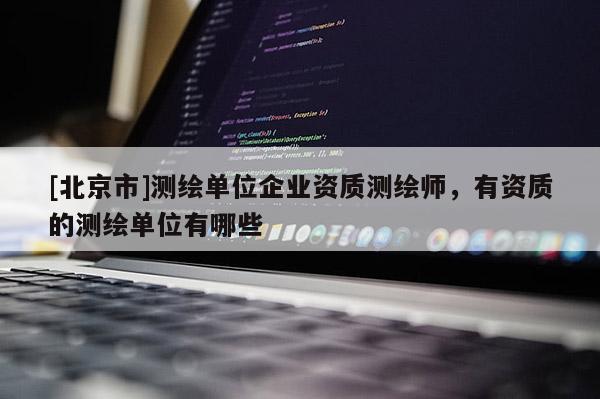 [北京市]測繪單位企業資質測繪師，有資質的測繪單位有哪些