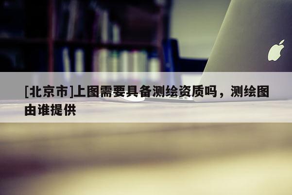 [北京市]上圖需要具備測繪資質(zhì)嗎，測繪圖由誰提供