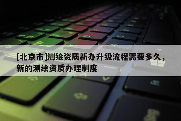 [北京市]測繪資質(zhì)新辦升級流程需要多久，新的測繪資質(zhì)辦理制度