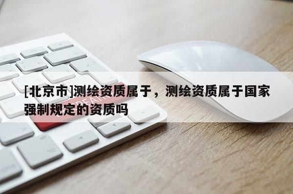 [北京市]測(cè)繪資質(zhì)屬于，測(cè)繪資質(zhì)屬于國(guó)家強(qiáng)制規(guī)定的資質(zhì)嗎