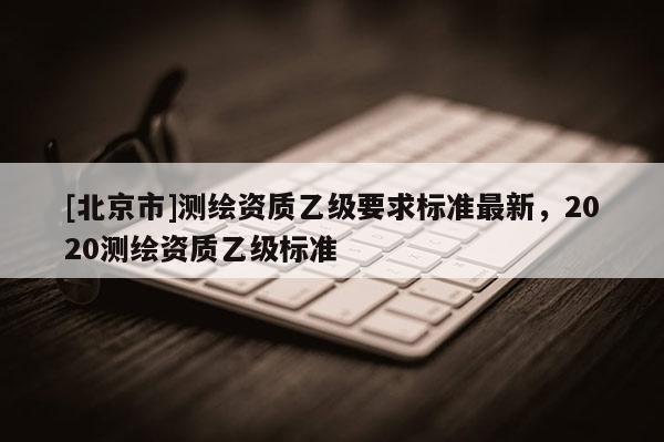 [北京市]測繪資質乙級要求標準最新，2020測繪資質乙級標準