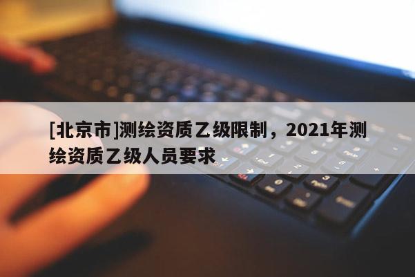 [北京市]測繪資質乙級限制，2021年測繪資質乙級人員要求