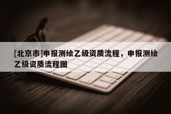 [北京市]申報(bào)測(cè)繪乙級(jí)資質(zhì)流程，申報(bào)測(cè)繪乙級(jí)資質(zhì)流程圖