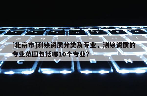 [北京市]測繪資質(zhì)分類及專業(yè)，測繪資質(zhì)的專業(yè)范圍包括哪10個(gè)專業(yè)?