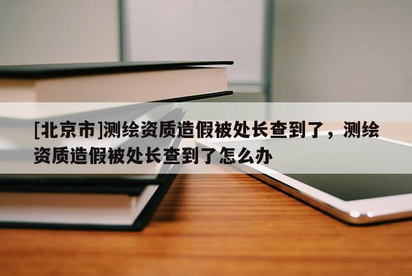 [北京市]測繪資質造假被處長查到了，測繪資質造假被處長查到了怎么辦