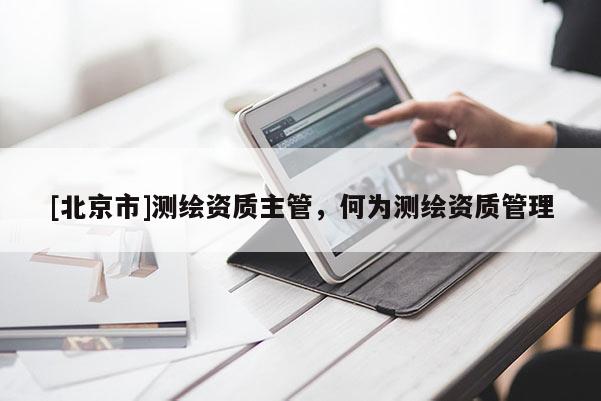 [北京市]測(cè)繪資質(zhì)主管，何為測(cè)繪資質(zhì)管理
