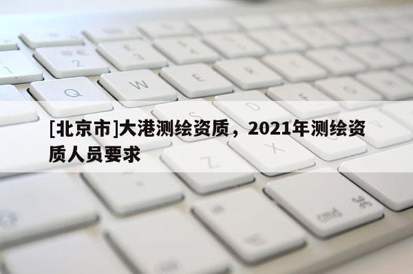 [北京市]大港測繪資質，2021年測繪資質人員要求