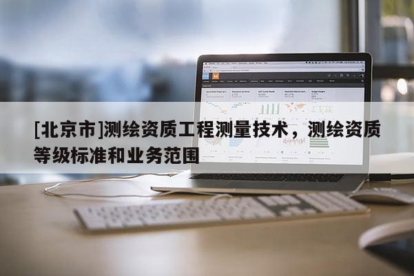 [北京市]測繪資質工程測量技術，測繪資質等級標準和業務范圍