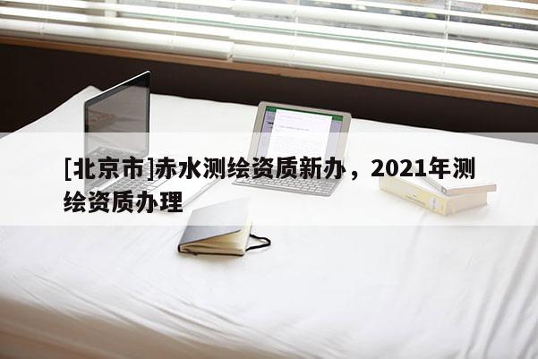 [北京市]赤水測繪資質新辦，2021年測繪資質辦理