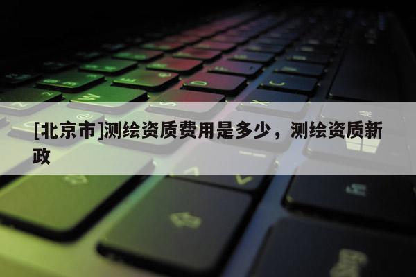 [北京市]測繪資質(zhì)費用是多少，測繪資質(zhì)新政