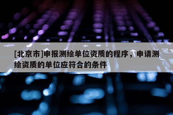 [北京市]申報測繪單位資質的程序，申請測繪資質的單位應符合的條件