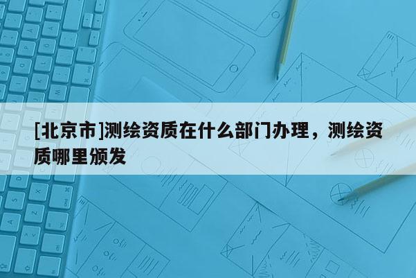 [北京市]測繪資質在什么部門辦理，測繪資質哪里頒發