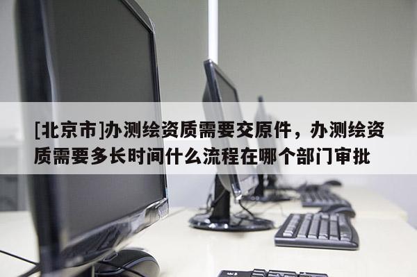 [北京市]辦測繪資質(zhì)需要交原件，辦測繪資質(zhì)需要多長時(shí)間什么流程在哪個(gè)部門審批