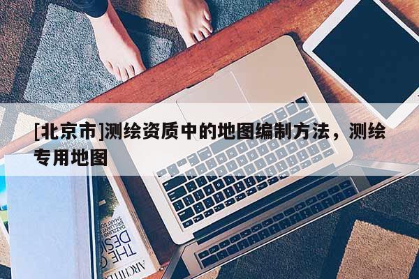 [北京市]測繪資質中的地圖編制方法，測繪專用地圖