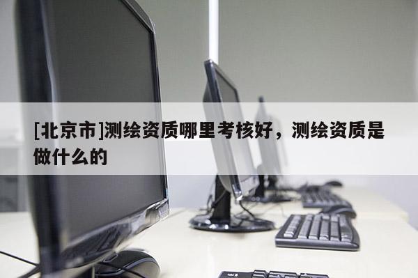 [北京市]測繪資質哪里考核好，測繪資質是做什么的