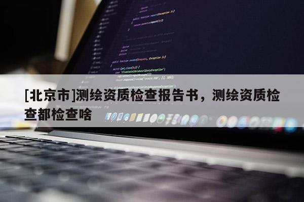 [北京市]測繪資質檢查報告書，測繪資質檢查都檢查啥