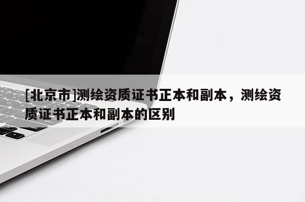 [北京市]測繪資質證書正本和副本，測繪資質證書正本和副本的區別