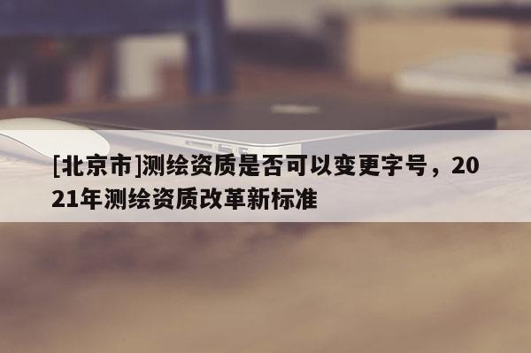 [北京市]測(cè)繪資質(zhì)是否可以變更字號(hào)，2021年測(cè)繪資質(zhì)改革新標(biāo)準(zhǔn)